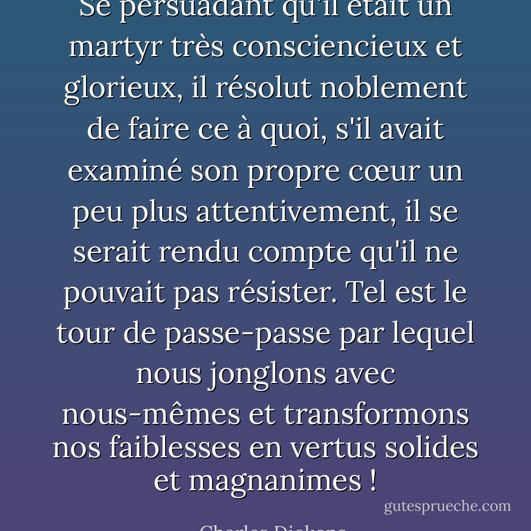 Se persuadant qu'il était un martyr très consciencieux et glorieux, il résolut noblement de faire ce à quoi, s'il avait examiné son propre cœur un peu plus attentivement, il se serait rendu compte qu'il ne pouvait pas résister. Tel est le tour de passe-passe par lequel nous jonglons avec nous-mêmes et transformons nos faiblesses en vertus solides et magnanimes ! - Charles Dickens