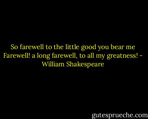So farewell to the little good you bear me<br />Farewell! a long farewell, to all my greatness! - William Shakespeare