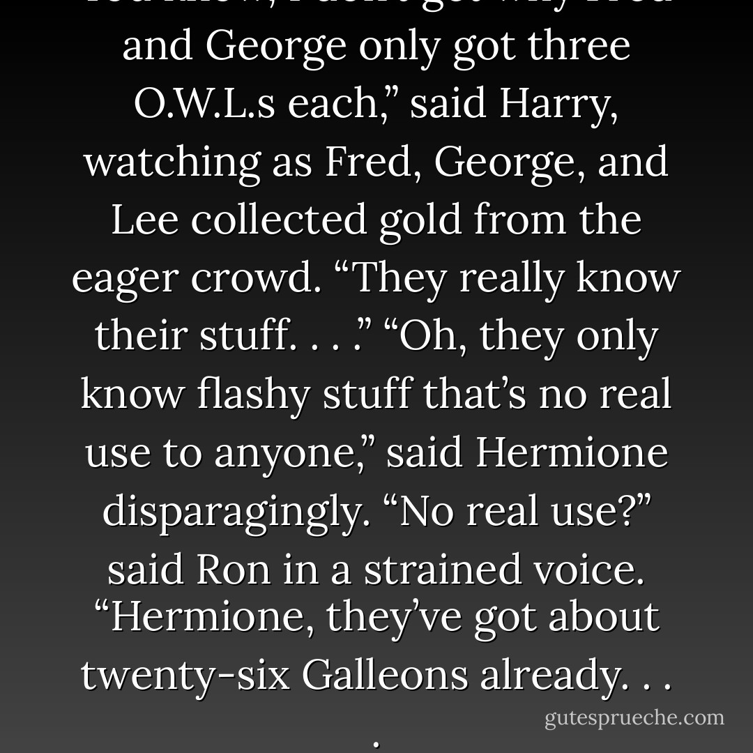 You know, I don’t get why Fred and George only got three O.W.L.s each,” said Harry, watching as Fred, George, and Lee collected gold from the eager crowd. “They really know their stuff. . . .”<br />“Oh, they only know flashy stuff that’s no real use to anyone,” said Hermione disparagingly.<br />“No real use?” said Ron in a strained voice. “Hermione, they’ve got about twenty-six Galleons already. . . . - J.K. Rowling
