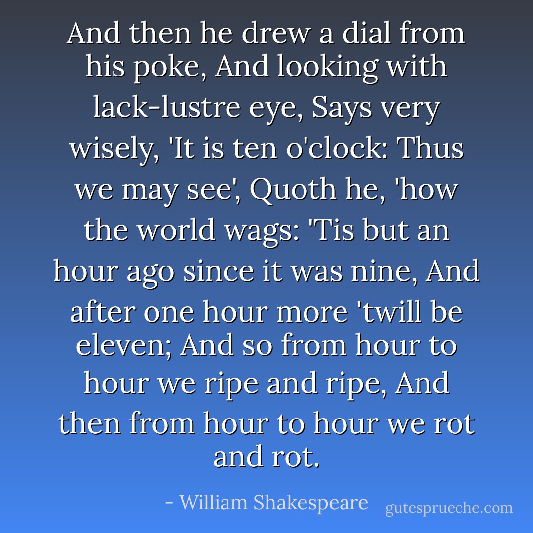 And then he drew a dial from his poke,<br />And looking with lack-lustre eye,<br />Says very wisely, 'It is ten o'clock:<br />Thus we may see', Quoth he, 'how the world wags:<br />'Tis but an hour ago since it was nine,<br />And after one hour more 'twill be eleven;<br />And so from hour to hour we ripe and ripe,<br />And then from hour to hour we rot and rot. - William Shakespeare