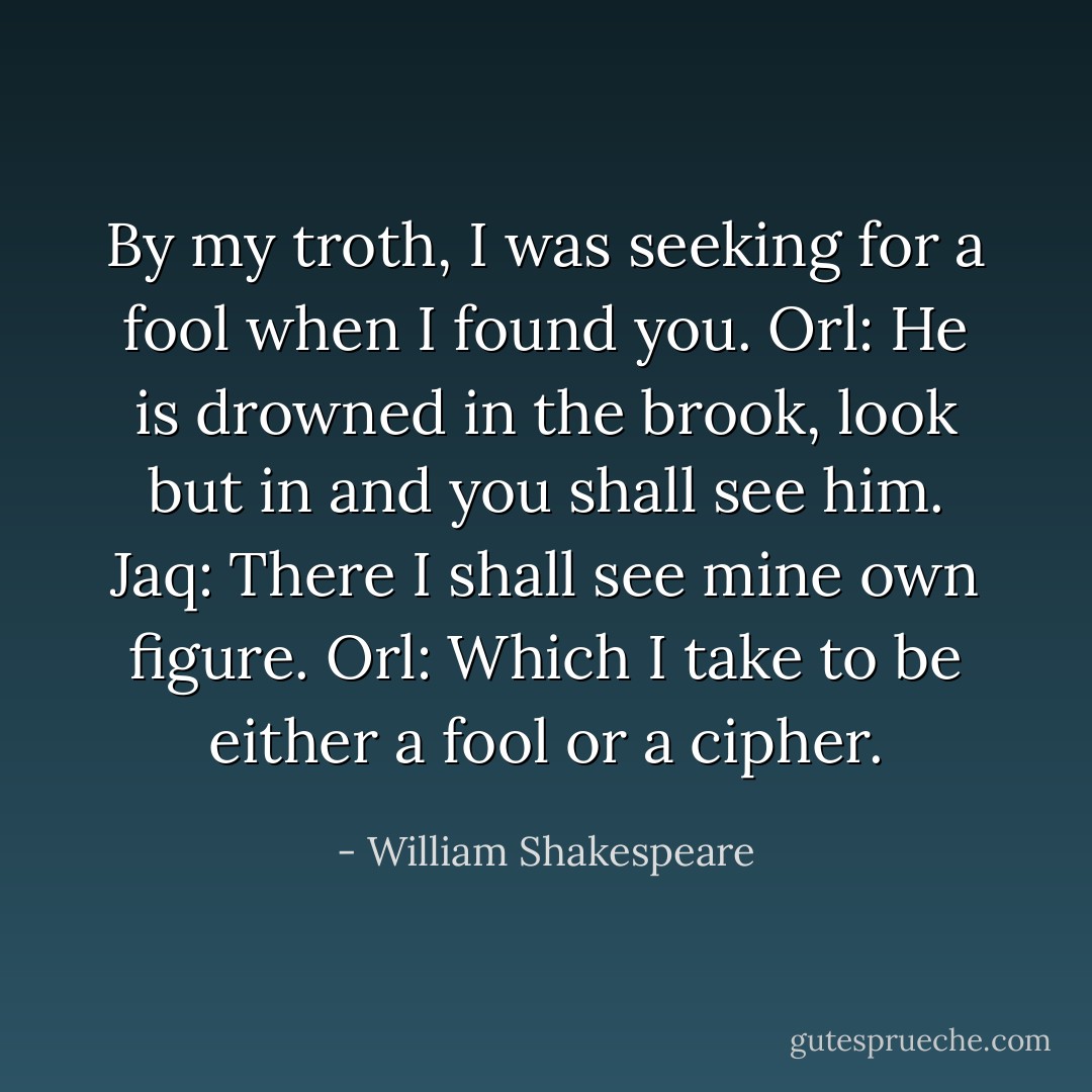 By my troth, I was seeking for a fool when I found you.<br />Orl: He is drowned in the brook, look but in and you shall see him.<br />Jaq: There I shall see mine own figure.<br />Orl: Which I take to be either a fool or a cipher. - William Shakespeare
