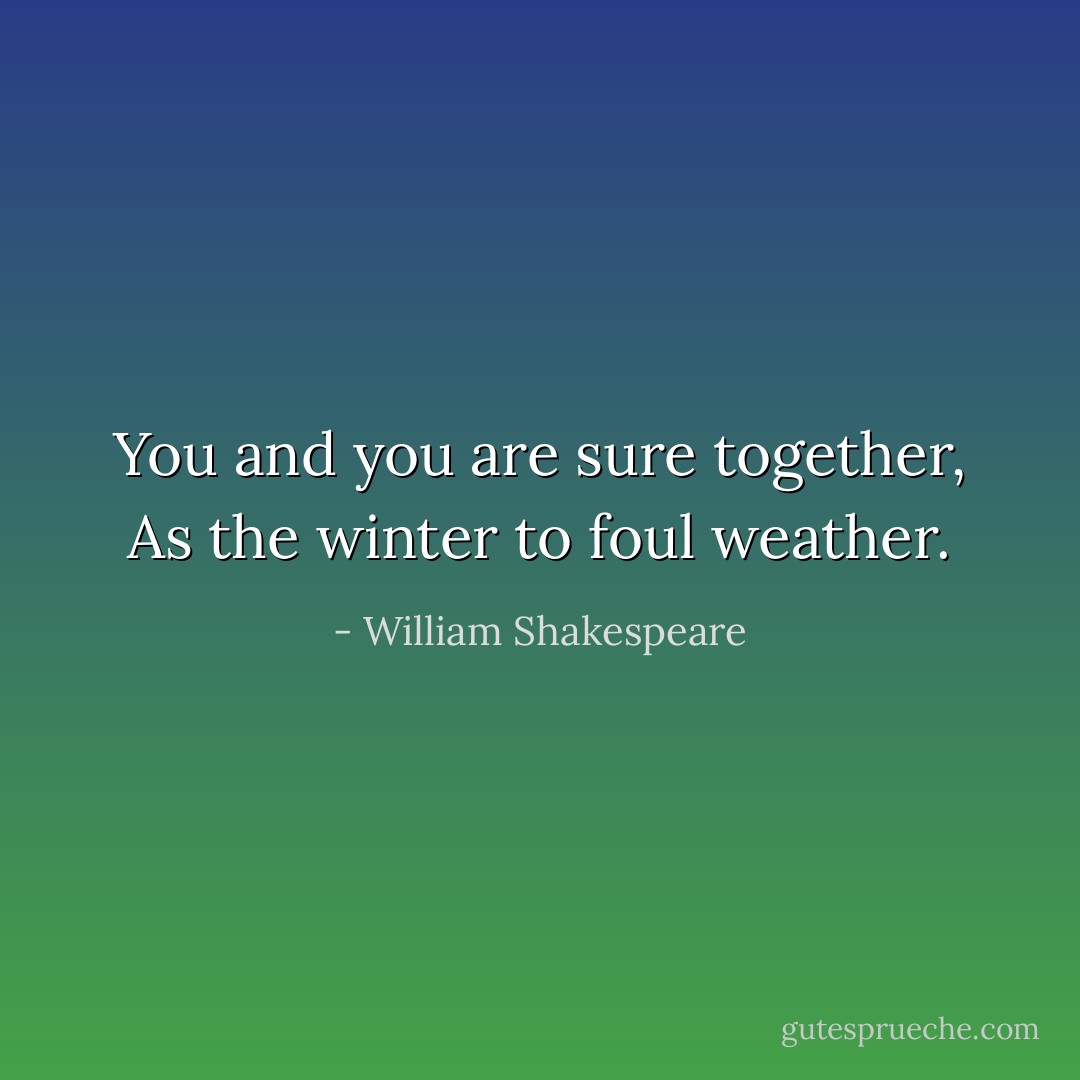 You and you are sure together,<br />As the winter to foul weather. - William Shakespeare