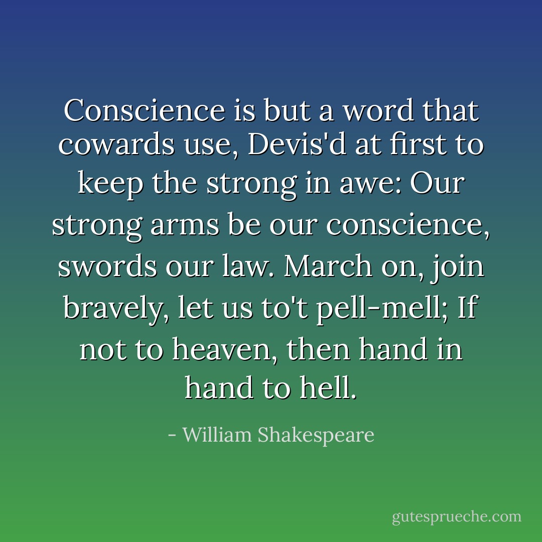 Conscience is but a word that cowards use,<br />Devis'd at first to keep the strong in awe:<br />Our strong arms be our conscience, swords our law.<br />March on, join bravely, let us to't pell-mell;<br />If not to heaven, then hand in hand to hell. - William Shakespeare