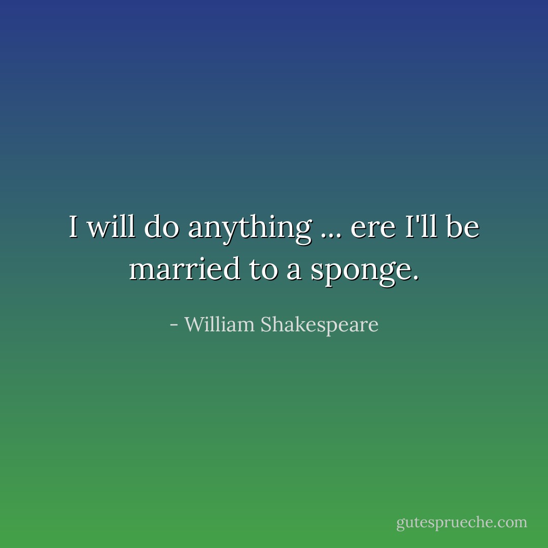 I will do anything ... ere I'll be married to a sponge. - William Shakespeare