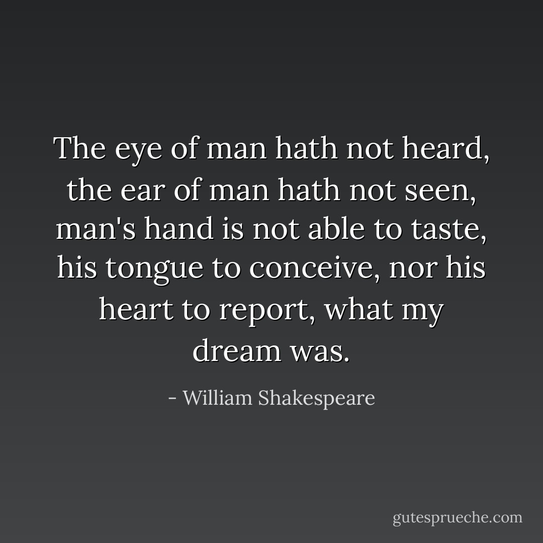 The eye of man hath not heard, the ear of man hath not seen, man's hand is not able to taste, his tongue to conceive, nor his heart to report, what my dream was. - William Shakespeare