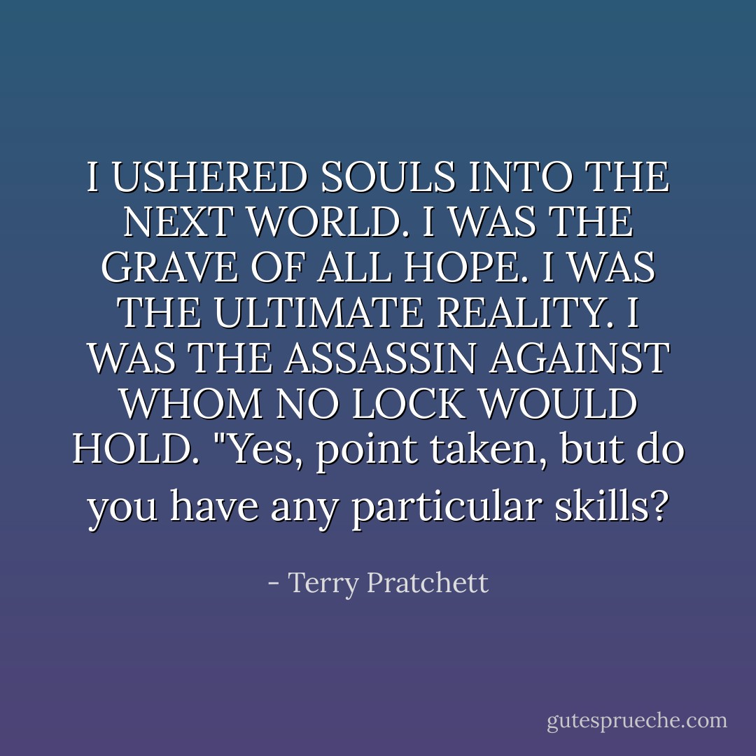 I USHERED SOULS INTO THE NEXT WORLD. I WAS THE GRAVE OF ALL HOPE. I WAS THE ULTIMATE REALITY. I WAS THE ASSASSIN AGAINST WHOM NO LOCK WOULD HOLD.<br />"Yes, point taken, but do you have any particular skills? - Terry Pratchett