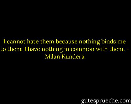 I cannot hate them because nothing binds me to them; I have nothing in common with them. - Milan Kundera