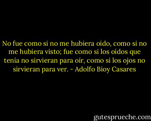 No fue como si no me hubiera oído, como si no me hubiera visto; fue como si los oídos que tenía no sirvieran para oír, como si los ojos no sirvieran para ver. - Adolfo Bioy Casares