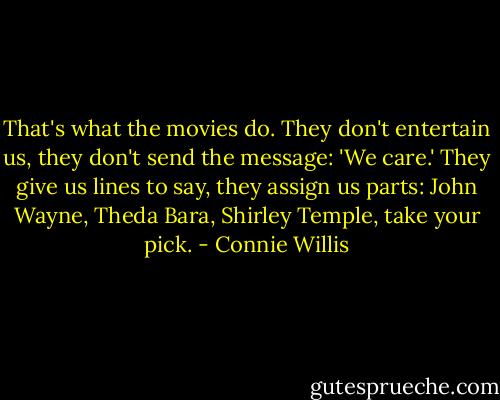 That's what the movies do. They don't entertain us, they don't send the message: 'We care.' They give us lines to say, they assign us parts: John Wayne, Theda Bara, Shirley Temple, take your pick. - Connie Willis