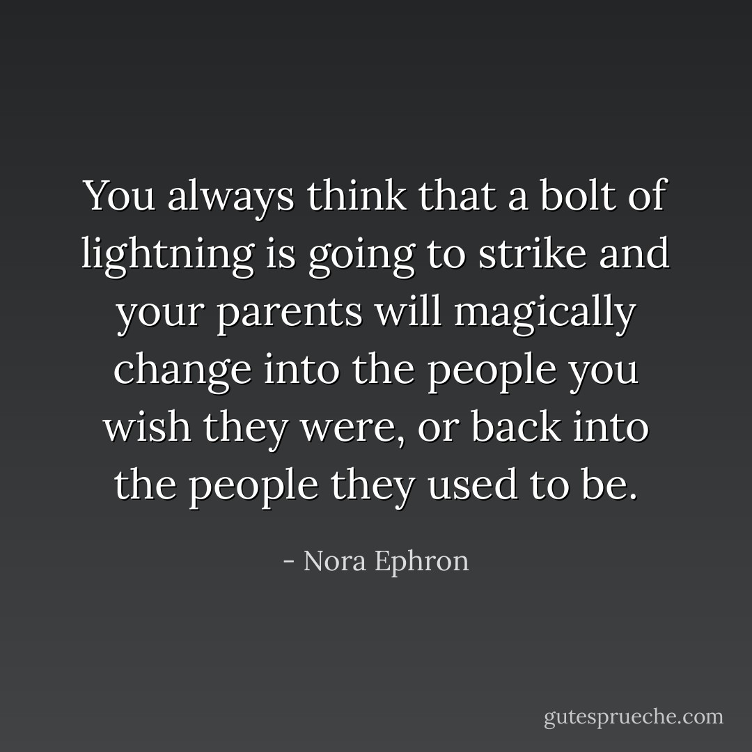 You always think that a bolt of lightning is going to strike and your parents will magically change into the people you wish they were, or back into the people they used to be. - Nora Ephron