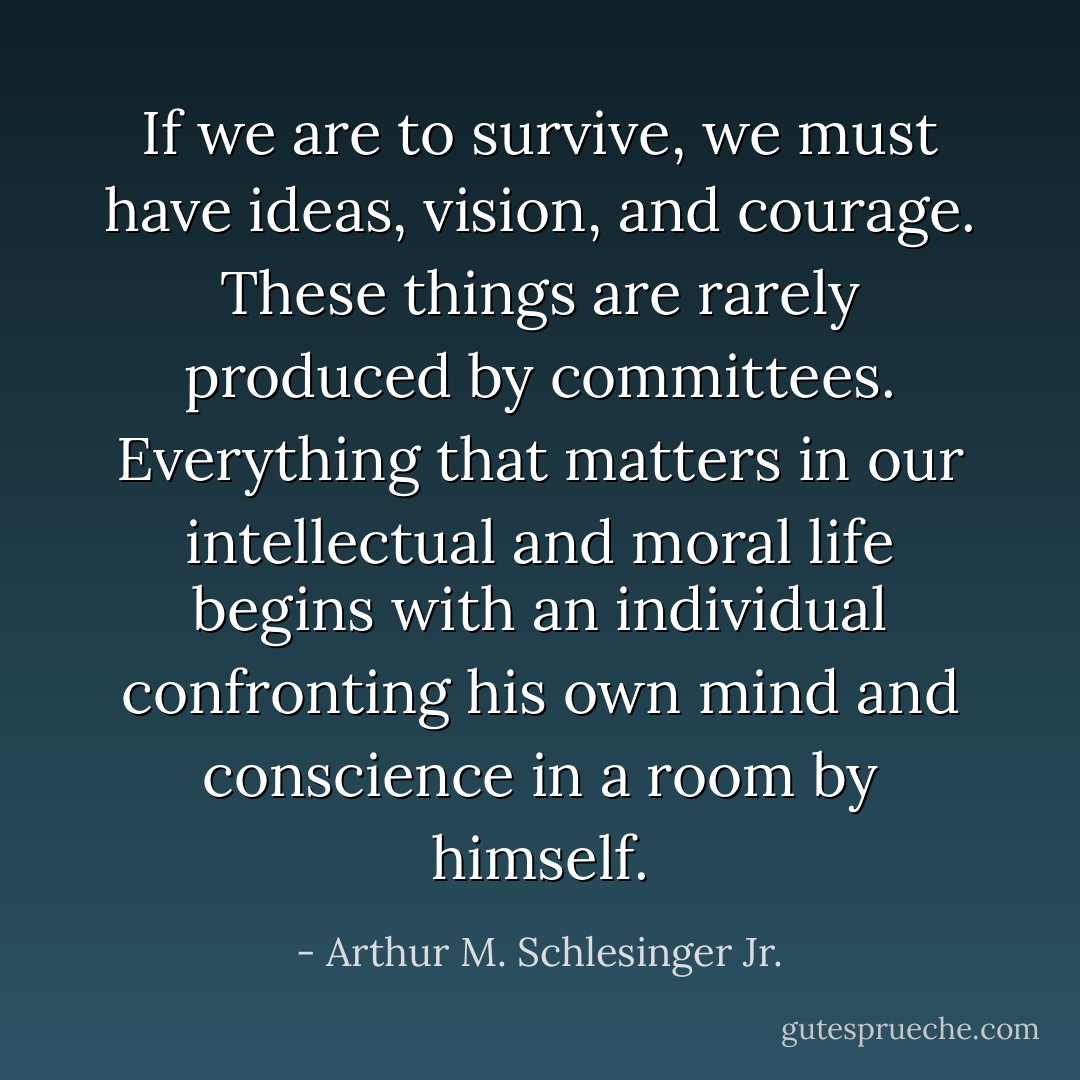 If we are to survive, we must have ideas, vision, and courage. These things are rarely produced by committees. Everything that matters in our intellectual and moral life begins with an individual confronting his own mind and conscience in a room by himself. - Arthur M. Schlesinger Jr.