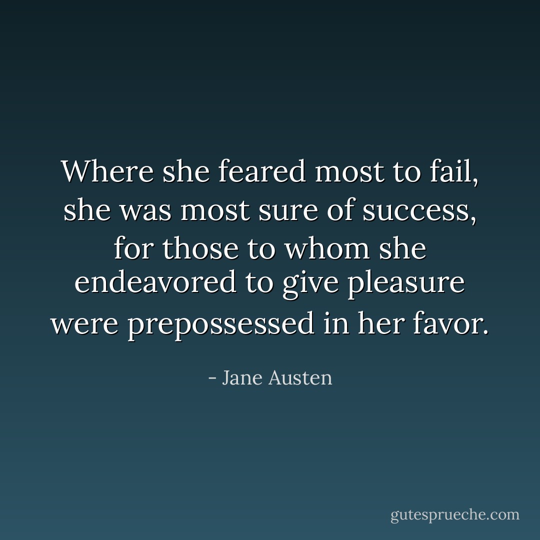 Where she feared most to fail, she was most sure of success, for those to whom she endeavored to give pleasure were prepossessed in her favor. - Jane Austen