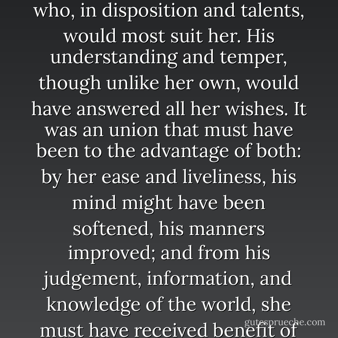 She began now to comprehend that he was exactly the man who, in disposition and talents, would most suit her. His understanding and temper, though unlike her own, would have answered all her wishes. It was an union that must have been to the advantage of both: by her ease and liveliness, his mind might have been softened, his manners improved; and from his judgement, information, and knowledge of the world, she must have received benefit of greater importance. - Jane Austen