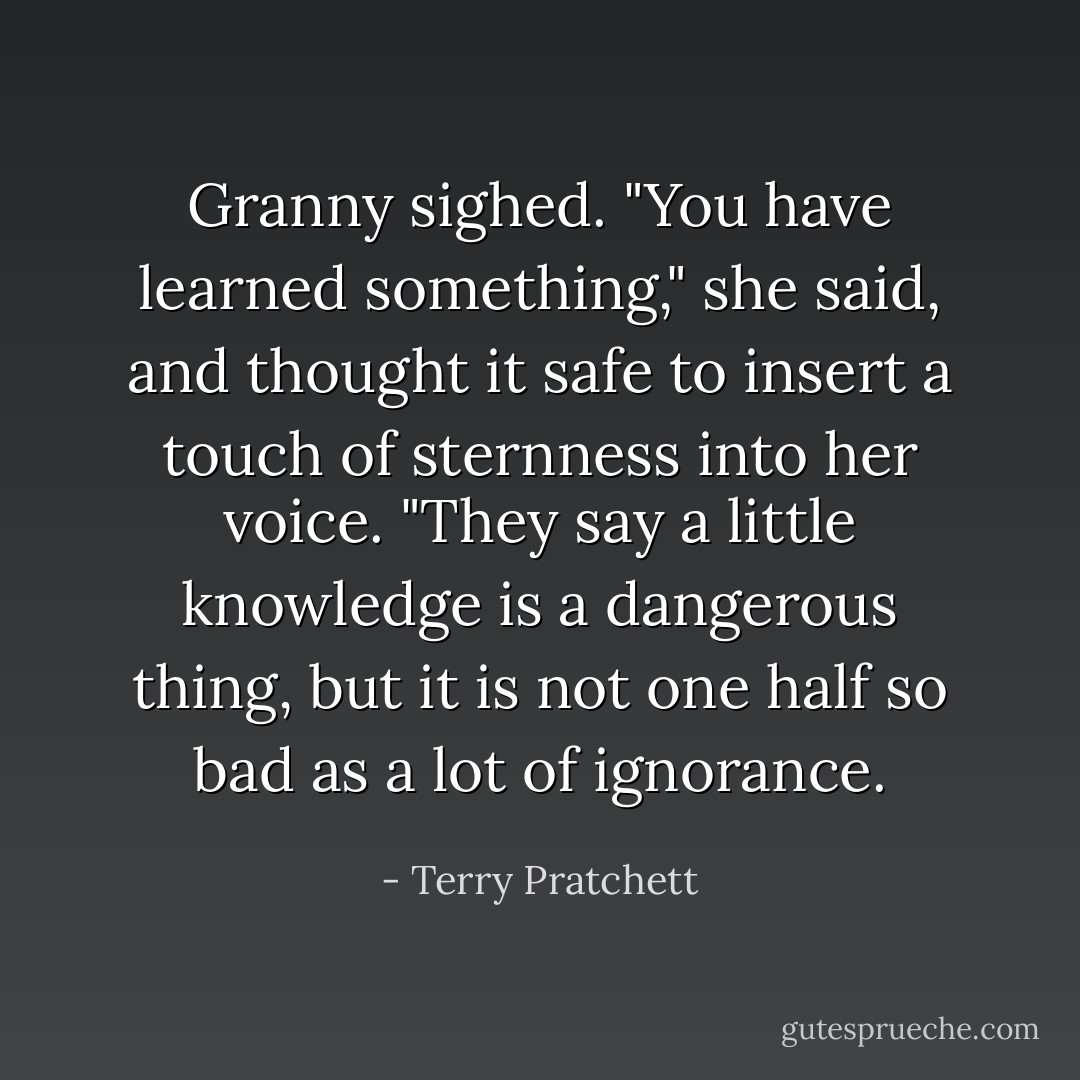 Granny sighed. "You have learned something," she said, and thought it safe to insert a touch of sternness into her voice. "They say a little knowledge is a dangerous thing, but it is not one half so bad as a lot of ignorance. - Terry Pratchett