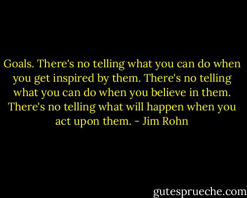 Goals. There's no telling what you can do when you get inspired by them. There's no telling what you can do when you believe in them. There's no telling what will happen when you act upon them. - Jim Rohn