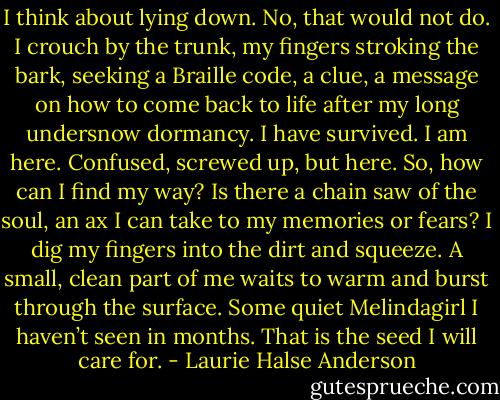 I think about lying down. No, that would not do. I crouch by the trunk, my fingers stroking the bark, seeking a Braille code, a clue, a message on how to come back to life after my long undersnow dormancy. I have survived. I am here. Confused, screwed up, but here. So, how can I find my way? Is there a chain saw of the soul, an ax I can take to my memories or fears? I dig my fingers into the dirt and squeeze. A small, clean part of me waits to warm and burst through the surface. Some quiet Melindagirl I haven’t seen in months. That is the seed I will care for. - Laurie Halse Anderson