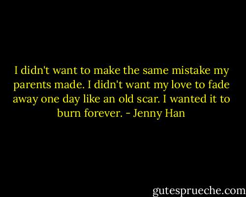 I didn't want to make the same mistake my parents made. I didn't want my love to fade away one day like an old scar. I wanted it to burn forever. - Jenny Han