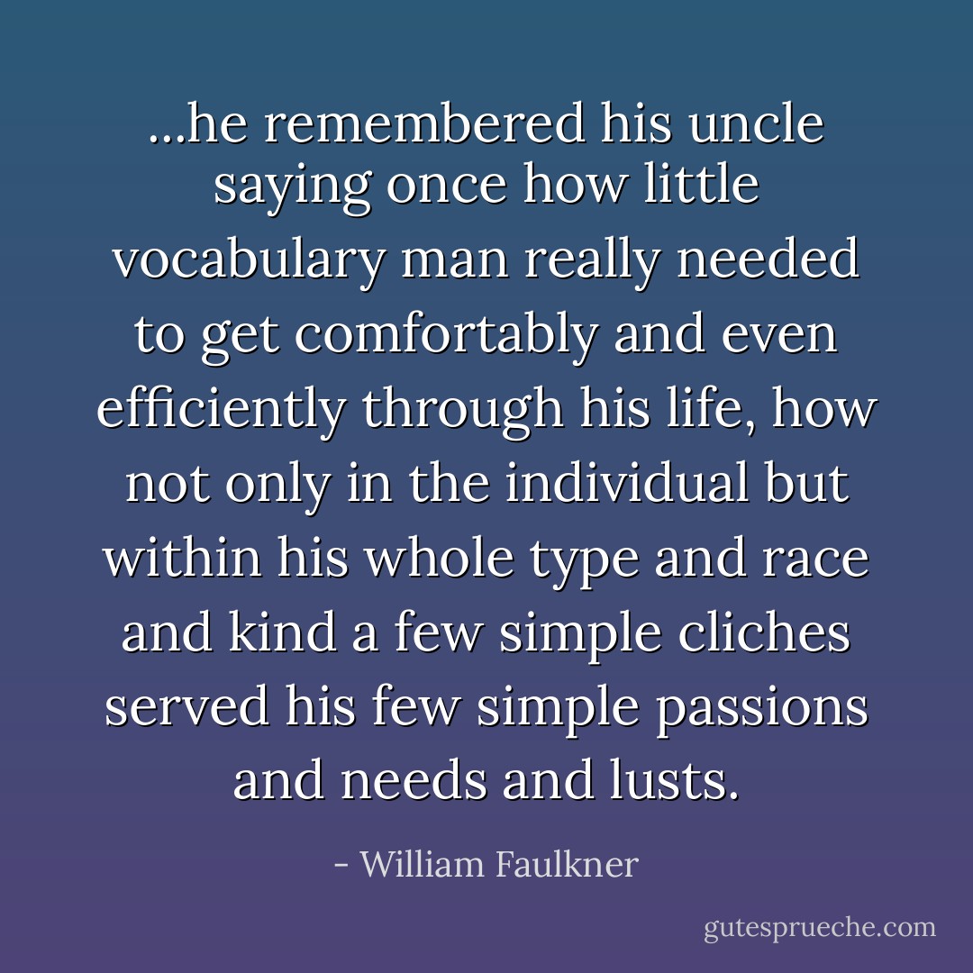 ...he remembered his uncle saying once how little vocabulary man really needed to get comfortably and even efficiently through his life, how not only in the individual but within his whole type and race and kind a few simple cliches served his few simple passions and needs and lusts. - William Faulkner