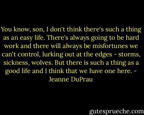 You know, son, I don't think there's such a thing as an easy life. There's always going to be hard work and there will always be misfortunes we can't control, lurking out at the edges - storms, sickness, wolves. But there is such a thing as a good life and I think that we have one here. - Jeanne DuPrau