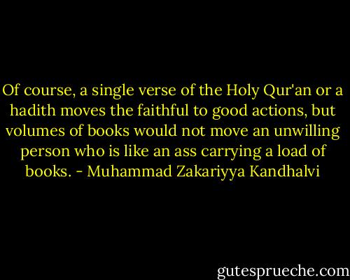 Of course, a single verse of the Holy Qur'an or a hadith moves the faithful to good actions, but volumes of books would not move an unwilling person who is like an ass carrying a load of books. - Muhammad Zakariyya Kandhalvi