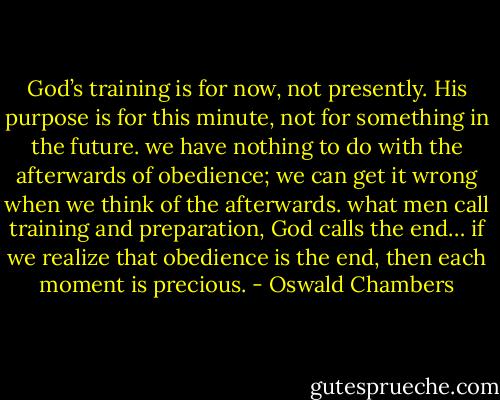 God’s training is for now, not presently. His purpose is for this minute, not for something in the future. we have nothing to do with the afterwards of obedience; we can get it wrong when we think of the afterwards. what men call training and preparation, God calls the end… if we realize that obedience is the end, then each moment is precious. - Oswald Chambers