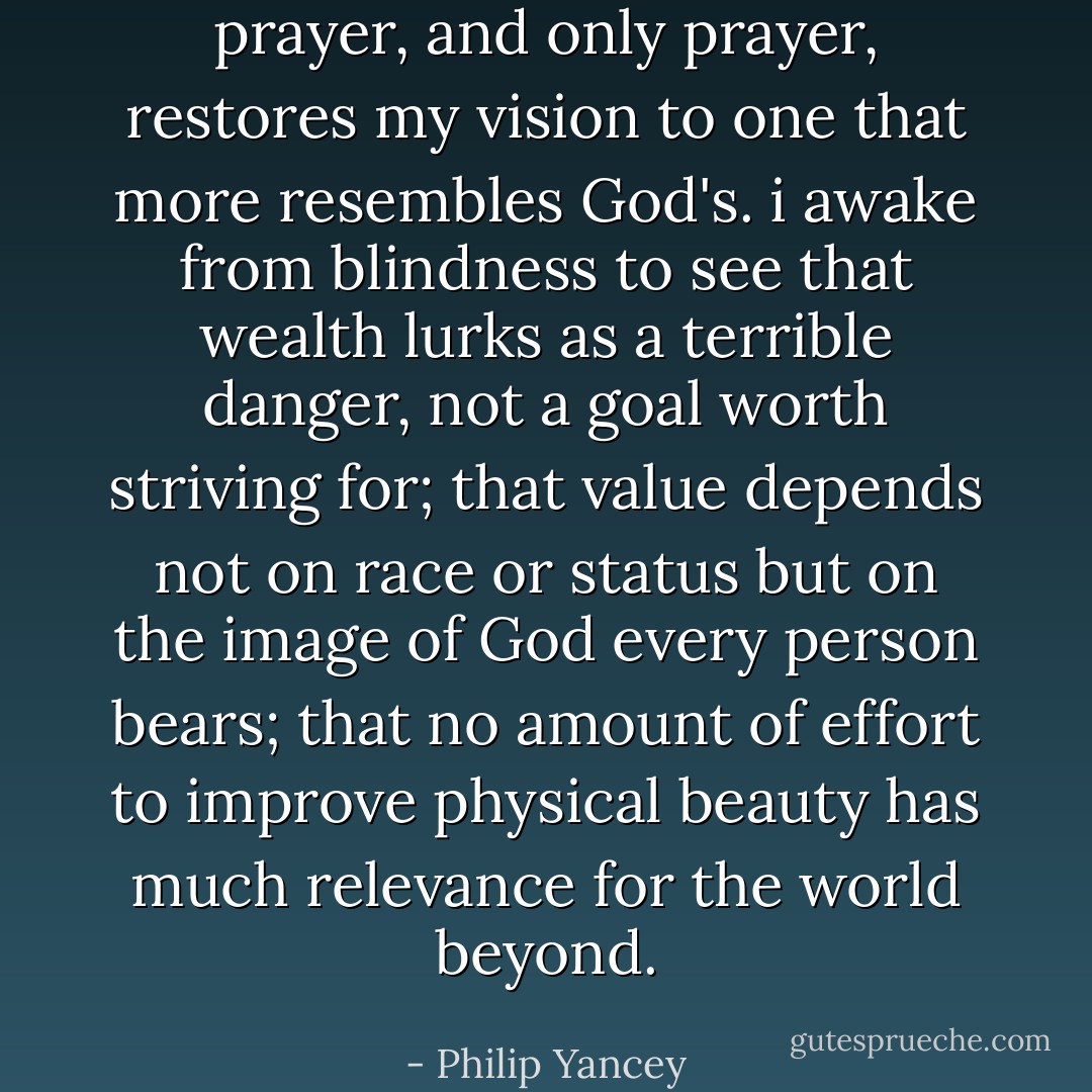 prayer, and only prayer, restores my vision to one that more resembles God's. i awake from blindness to see that wealth lurks as a terrible danger, not a goal worth striving for; that value depends not on race or status but on the image of God every person bears; that no amount of effort to improve physical beauty has much relevance for the world beyond. - Philip Yancey