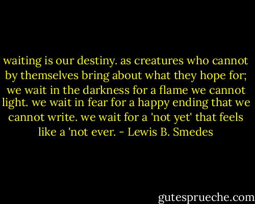 waiting is our destiny. as creatures who cannot by themselves bring about what they hope for; we wait in the darkness for a flame we cannot light. we wait in fear for a happy ending that we cannot write. we wait for a 'not yet' that feels like a 'not ever. - Lewis B. Smedes