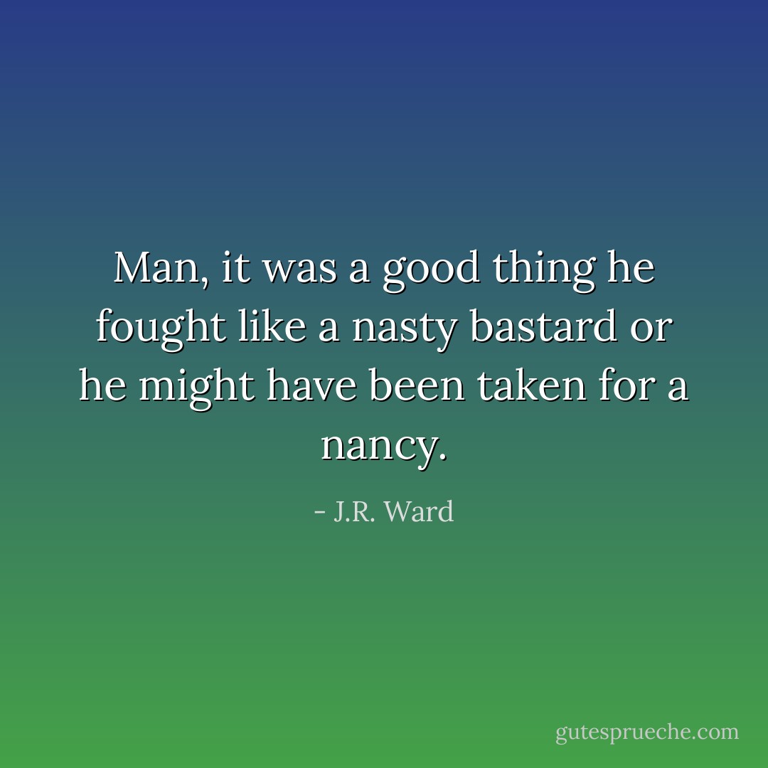 Man, it was a good thing he fought like a nasty bastard or he might have been taken for a nancy. - J.R. Ward