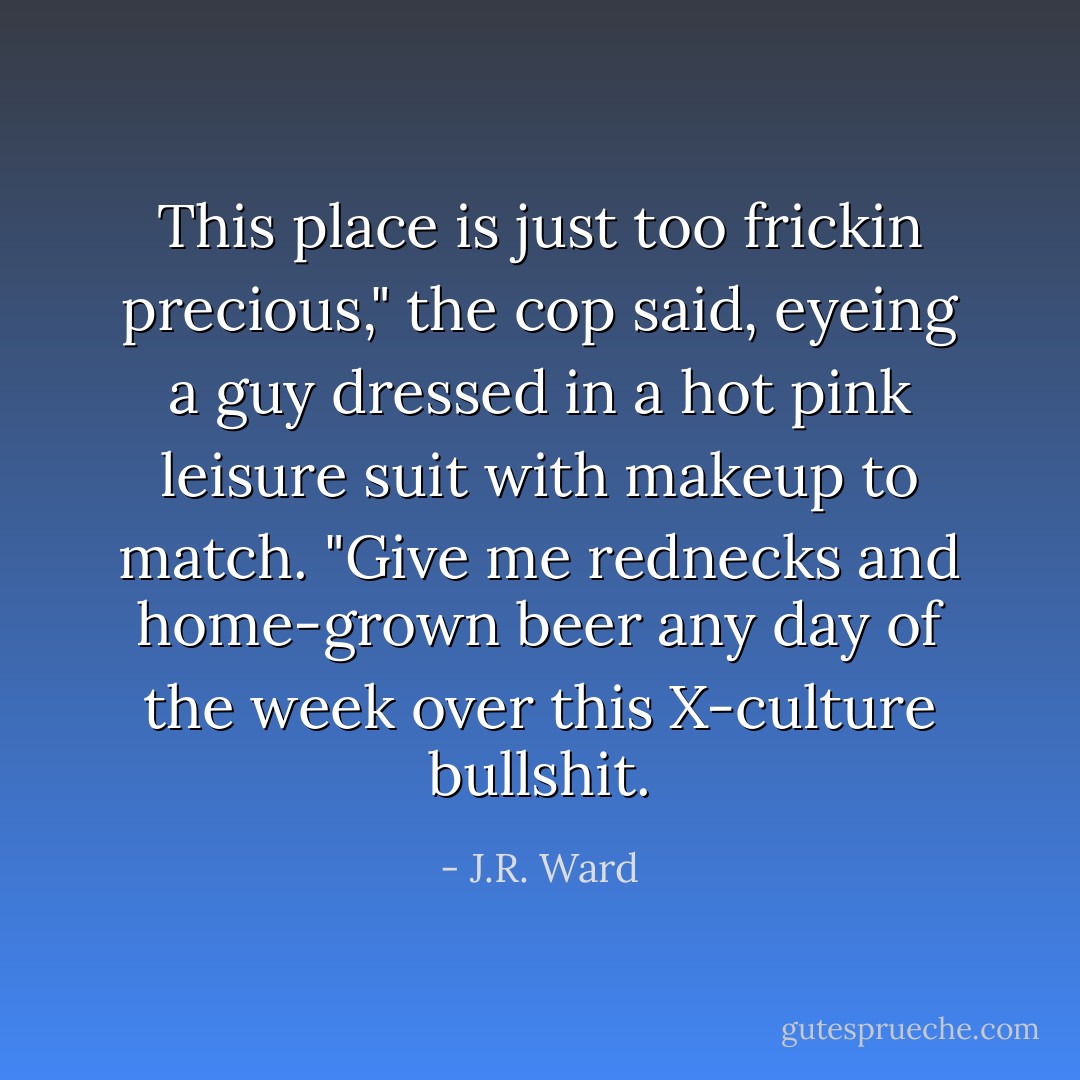 This place is just too frickin precious," the cop said, eyeing a guy dressed in a hot pink leisure suit with makeup to match. "Give me rednecks and home-grown beer any day of the week over this X-culture bullshit. - J.R. Ward