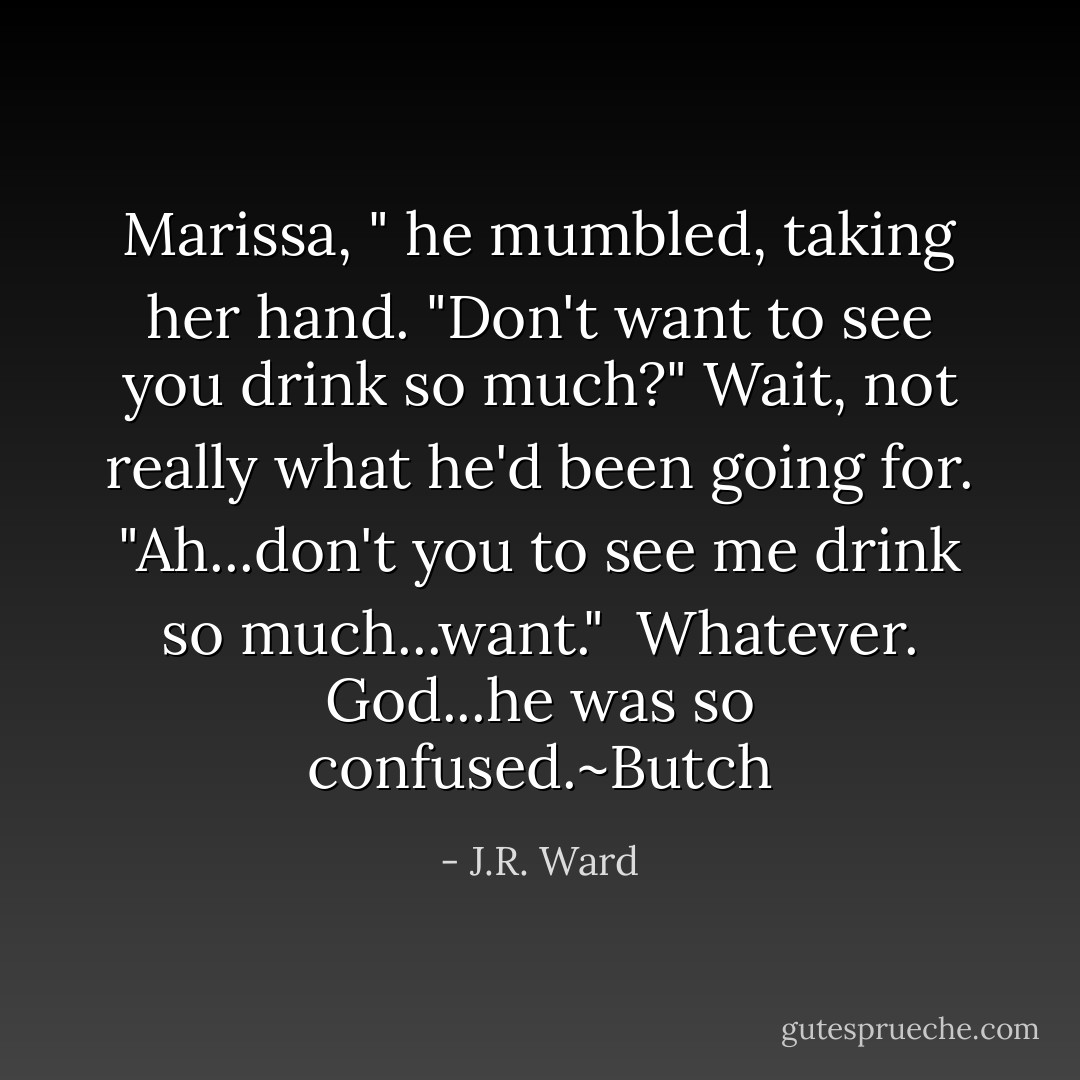 Marissa, " he mumbled, taking her hand. "Don't want to see you drink so much?" Wait, not really what he'd been going for. "Ah...don't you to see me drink so much...want."<br /><br />Whatever. God...he was so confused.~Butch - J.R. Ward