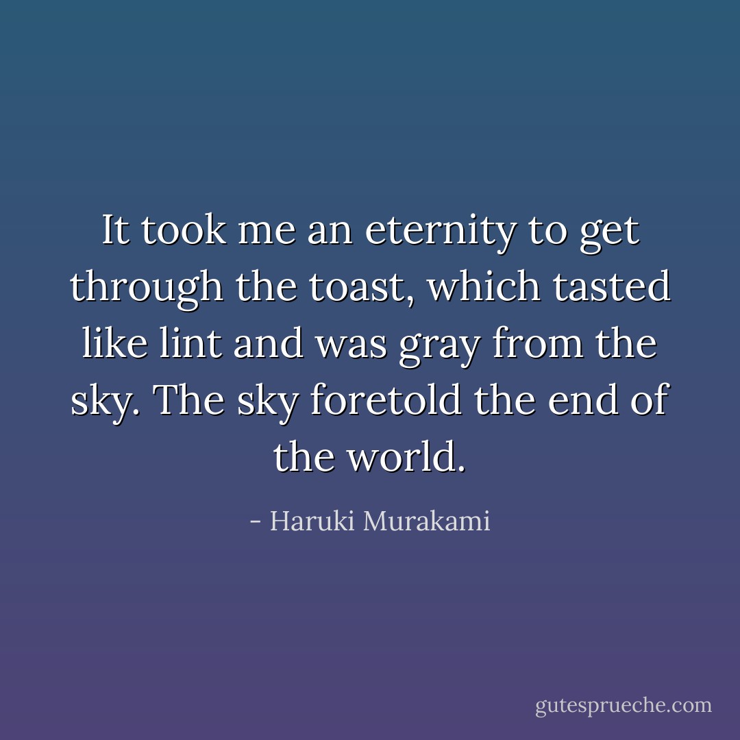 It took me an eternity to get through the toast, which tasted like lint and was gray from the sky. The sky foretold the end of the world. - Haruki Murakami