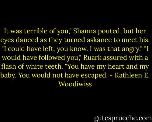 It was terrible of you," Shanna pouted, but her eyes danced as they turned askance to meet his. "I could have left, you know. I was that angry."<br />"I would have followed you," Ruark assured with a flash of white teeth. "You have my heart and my baby. You would not have escaped. - Kathleen E. Woodiwiss