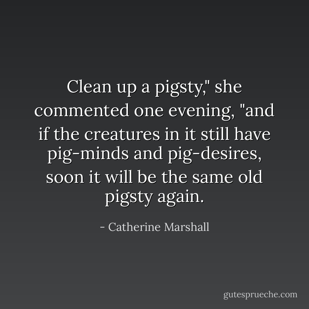Clean up a pigsty," she commented one evening, "and if the creatures in it still have pig-minds and pig-desires, soon it will be the same old pigsty again. - Catherine Marshall