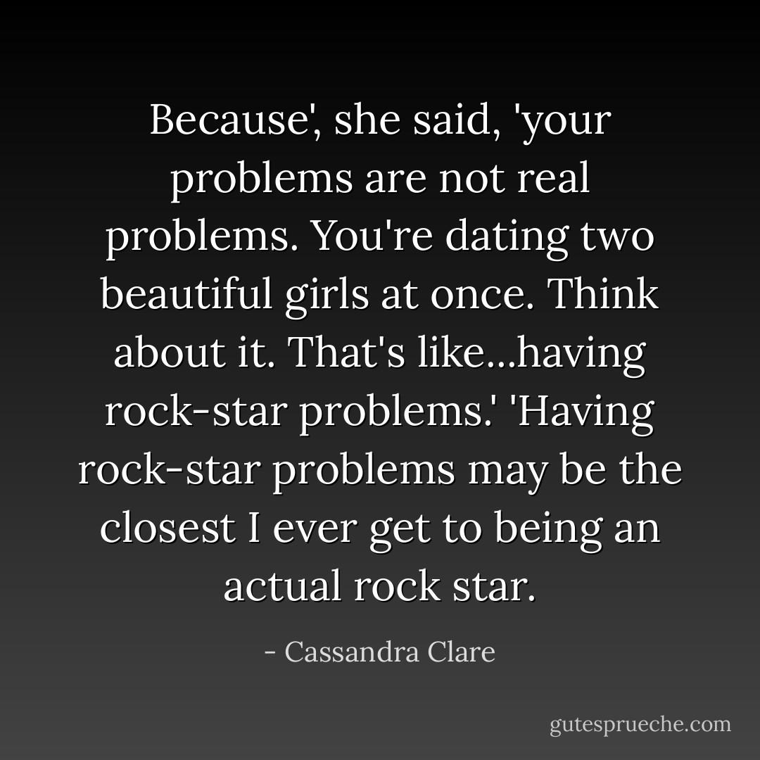 Because', she said, 'your problems are not real problems. You're dating two beautiful girls at once. Think about it. That's like...having rock-star problems.'<br />'Having rock-star problems may be the closest I ever get to being an actual rock star. - Cassandra Clare