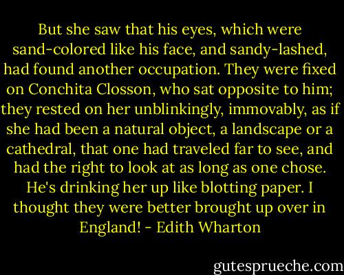 But she saw that his eyes, which were sand-colored like his face, and sandy-lashed, had found another occupation. They were fixed on Conchita Closson, who sat opposite to him; they rested on her unblinkingly, immovably, as if she had been a natural object, a landscape or a cathedral, that one had traveled far to see, and had the right to look at as long as one chose. He's drinking her up like blotting paper. I thought they were better brought up over in England! - Edith Wharton