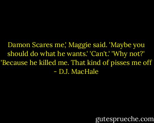 Damon Scares me,' Maggie said. 'Maybe you should do what he wants.'<br />'Can't.'<br />'Why not?'<br />'Because he killed me. That kind of pisses me off - D.J. MacHale