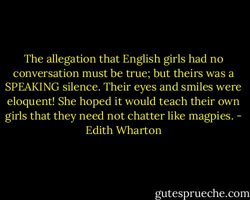 The allegation that English girls had no conversation must be true; but theirs was a SPEAKING silence. Their eyes and smiles were eloquent! She hoped it would teach their own girls that they need not chatter like magpies. - Edith Wharton