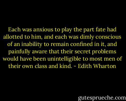 Each was anxious to play the part fate had allotted to him, and each was dimly conscious of an inability to remain confined in it, and painfully aware that their secret problems would have been unintelligible to most men of their own class and kind. - Edith Wharton