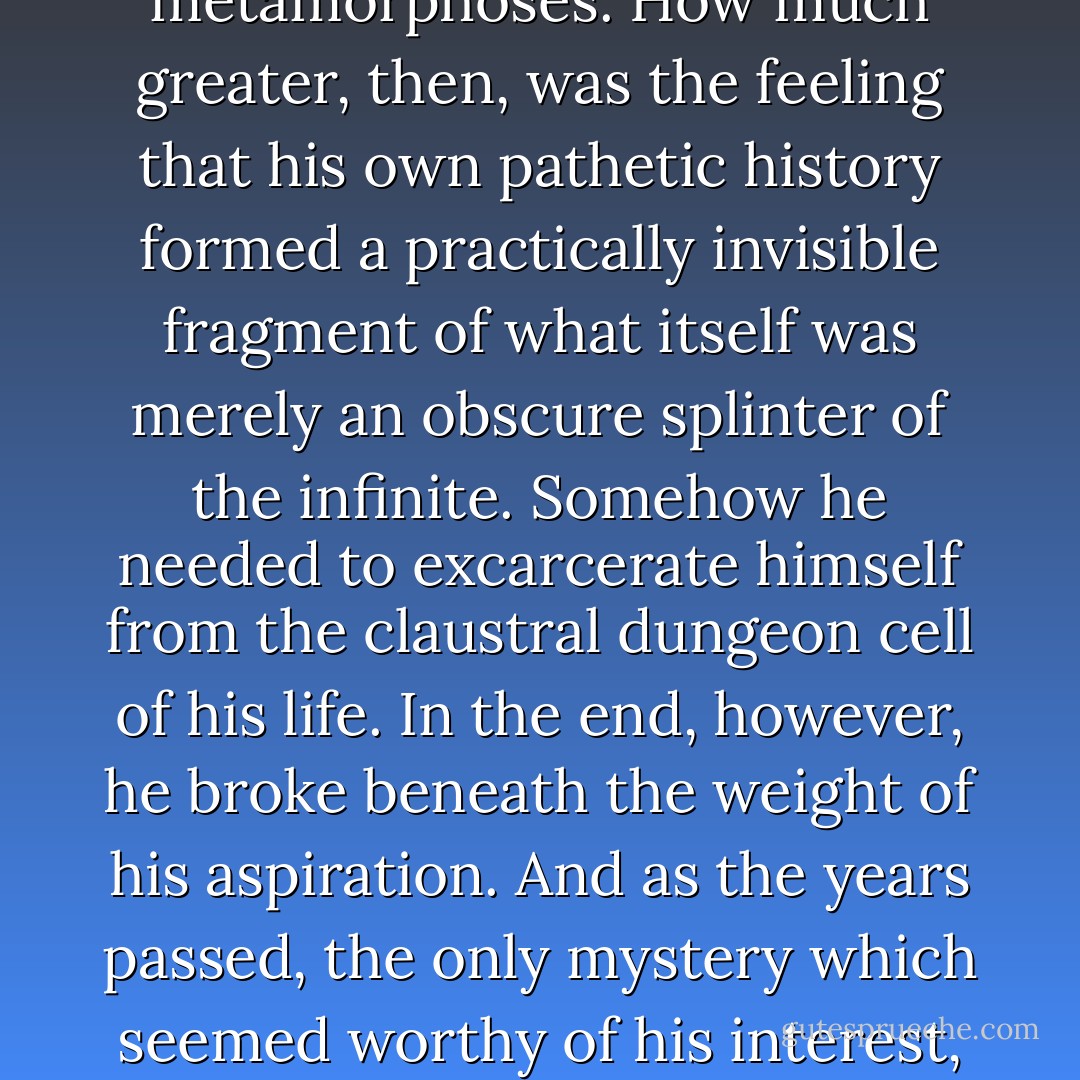 For many feverish years he was burdened with the sensation, an ancient one to be sure, that the incredible sprawl of human history was no more than a pathetically partial record of an infinitely vast and shadowed chronicle of universal metamorphoses. How much greater, then, was the feeling that his own pathetic history formed a practically invisible fragment of what itself was merely an obscure splinter of the infinite. Somehow he needed to excarcerate himself from the claustral dungeon cell of his life. In the end, however, he broke beneath the weight of his aspiration. And as the years passed, the only mystery which seemed worthy of his interest, and his amazement, was that unknown day which would inaugurate his personal eternity, that incredible day on which the sun simply would not rise, and forever would begin. - Thomas Ligotti