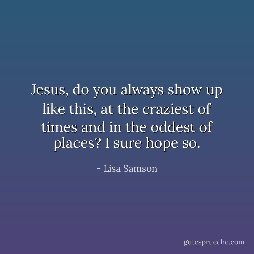 Jesus, do you always show up like this, at the craziest of times and in the oddest of places? I sure hope so. - Lisa Samson