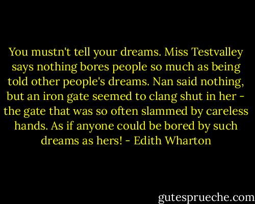 You mustn't tell your dreams. Miss Testvalley says nothing bores people so much as being told other people's dreams. Nan said nothing, but an iron gate seemed to clang shut in her - the gate that was so often slammed by careless hands. As if anyone could be bored by such dreams as hers! - Edith Wharton