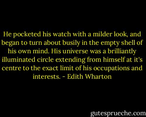 He pocketed his watch with a milder look, and began to turn about busily in the empty shell of his own mind. His universe was a brilliantly illuminated circle extending from himself at it's centre to the exact limit of his occupations and interests. - Edith Wharton