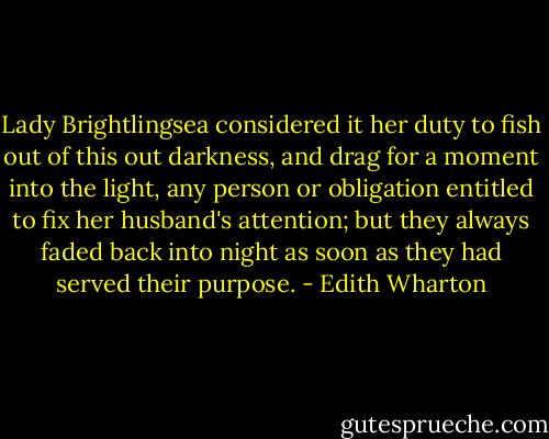 Lady Brightlingsea considered it her duty to fish out of this out darkness, and drag for a moment into the light, any person or obligation entitled to fix her husband's attention; but they always faded back into night as soon as they had served their purpose. - Edith Wharton
