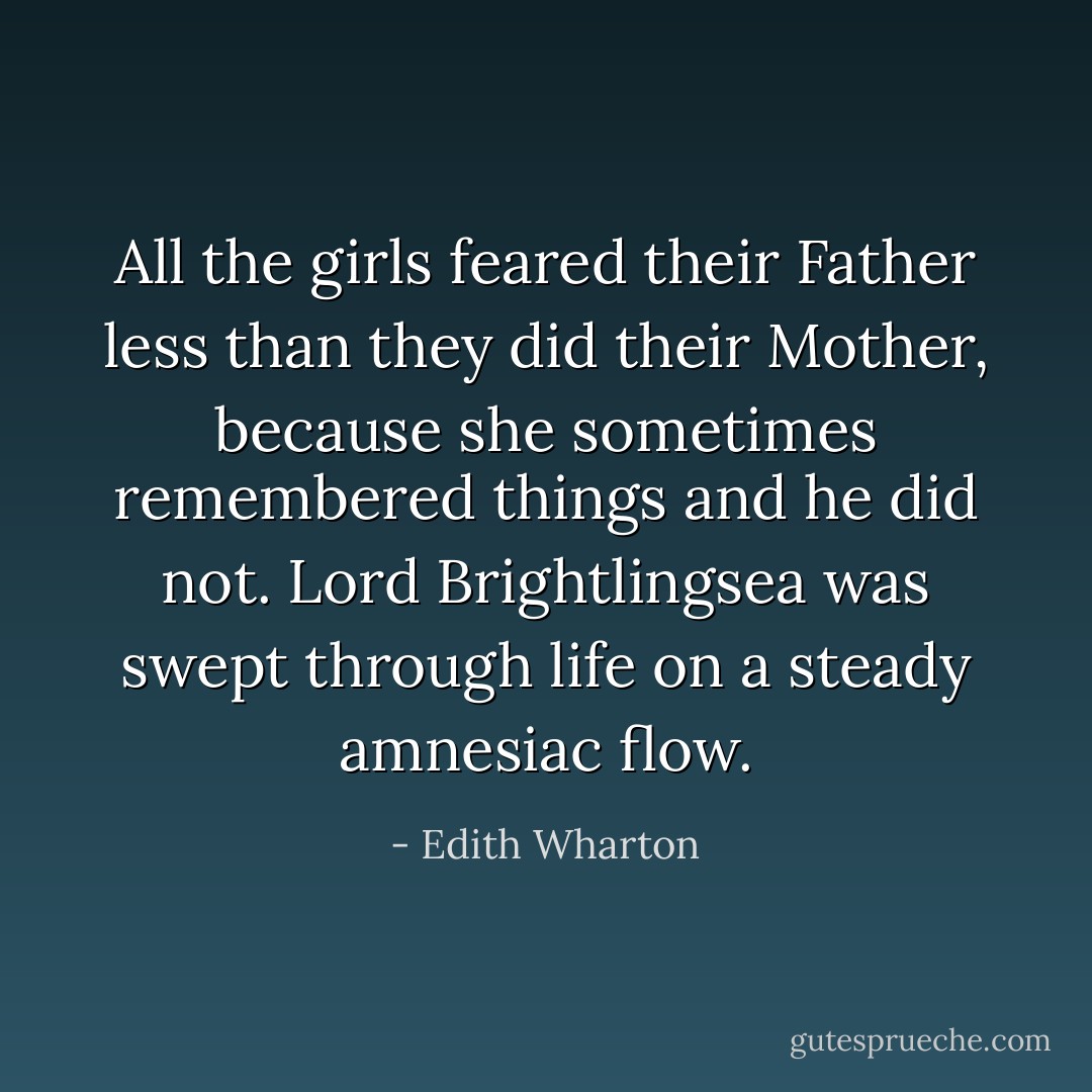 All the girls feared their Father less than they did their Mother, because she sometimes remembered things and he did not. Lord Brightlingsea was swept through life on a steady amnesiac flow. - Edith Wharton