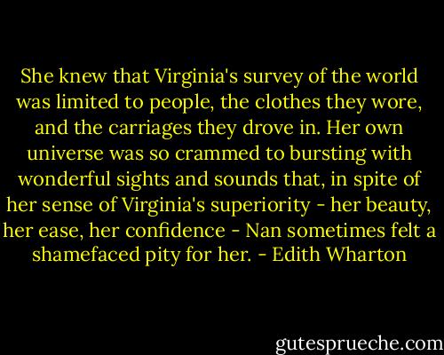 She knew that Virginia's survey of the world was limited to people, the clothes they wore, and the carriages they drove in. Her own universe was so crammed to bursting with wonderful sights and sounds that, in spite of her sense of Virginia's superiority - her beauty, her ease, her confidence - Nan sometimes felt a shamefaced pity for her. - Edith Wharton