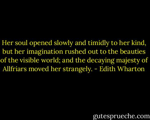 Her soul opened slowly and timidly to her kind, but her imagination rushed out to the beauties of the visible world; and the decaying majesty of Allfriars moved her strangely. - Edith Wharton