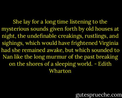 She lay for a long time listening to the mysterious sounds given forth by old houses at night, the undefinable creakings, rustlings, and sighings, which would have frightened Virginia had she remained awake, but which sounded to Nan like the long murmur of the past breaking on the shores of a sleeping world. - Edith Wharton