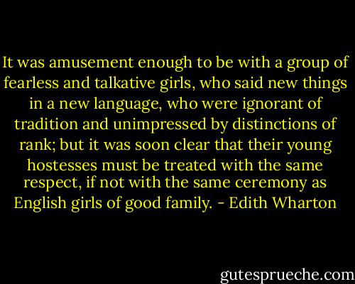 It was amusement enough to be with a group of fearless and talkative girls, who said new things in a new language, who were ignorant of tradition and unimpressed by distinctions of rank; but it was soon clear that their young hostesses must be treated with the same respect, if not with the same ceremony as English girls of good family. - Edith Wharton