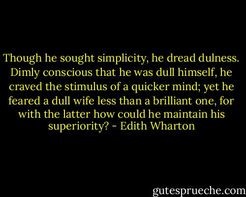 Though he sought simplicity, he dread dulness. Dimly conscious that he was dull himself, he craved the stimulus of a quicker mind; yet he feared a dull wife less than a brilliant one, for with the latter how could he maintain his superiority? - Edith Wharton