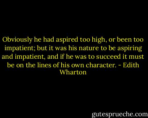 Obviously he had aspired too high, or been too impatient; but it was his nature to be aspiring and impatient, and if he was to succeed it must be on the lines of his own character. - Edith Wharton